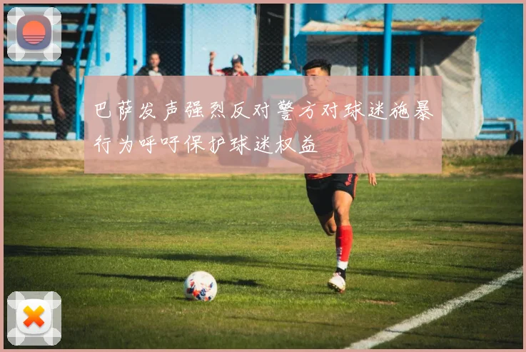 巴萨发声强烈反对警方对球迷施暴行为呼吁保护球迷权益