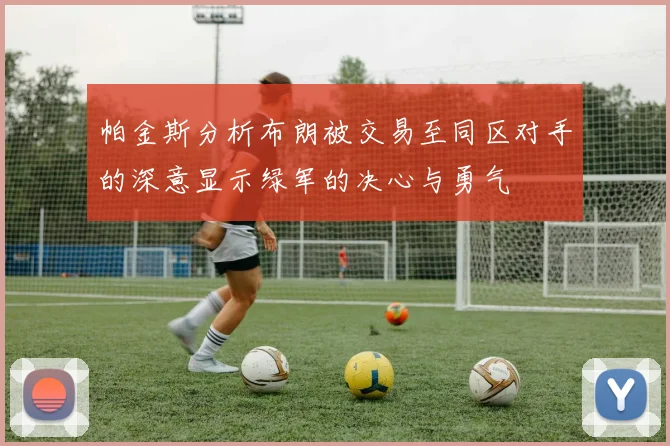 帕金斯分析布朗被交易至同区对手的深意显示绿军的决心与勇气