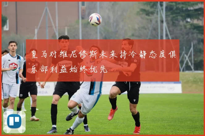 皇马对维尼修斯未来持冷静态度俱乐部利益始终优先