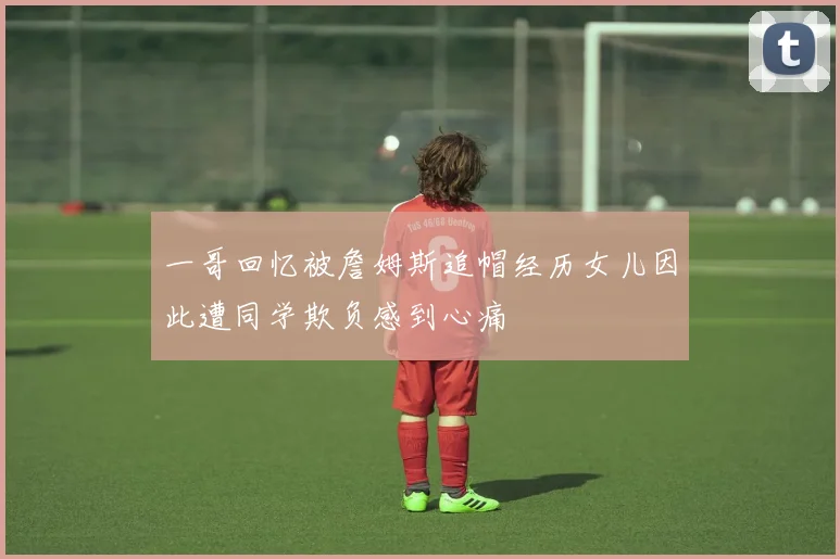 一哥回忆被詹姆斯追帽经历女儿因此遭同学欺负感到心痛