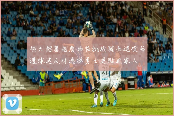 热火招募老詹面临挑战骑士退役或遭球迷反对选择勇士更贴近家人