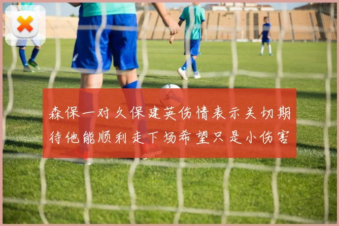 森保一对久保建英伤情表示关切期待他能顺利走下场希望只是小伤害