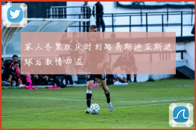 家人齐聚欢庆时刻路易斯迪亚斯进球后激情四溢