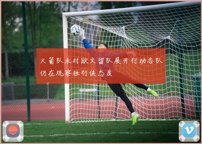 火箭队未对欧文留队展开行动各队仍在观察独行侠态度