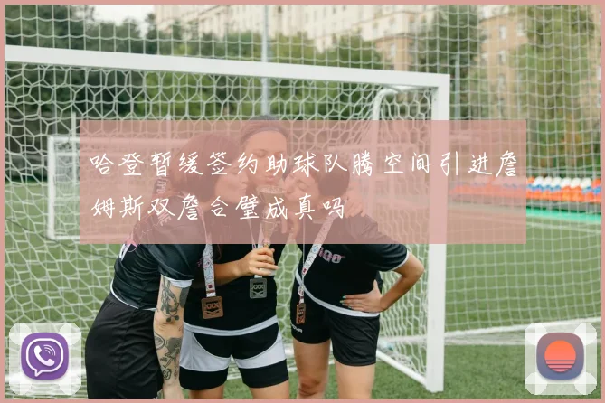 哈登暂缓签约助球队腾空间引进詹姆斯双詹合璧成真吗