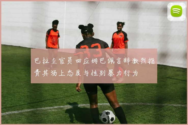 巴拉圭官员回应姆巴佩言辞激烈指责其场上态度与性别暴力行为