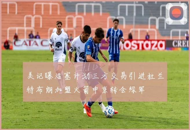美记曝活塞计划三方交易引进杜兰特布朗加盟火箭申京转会绿军