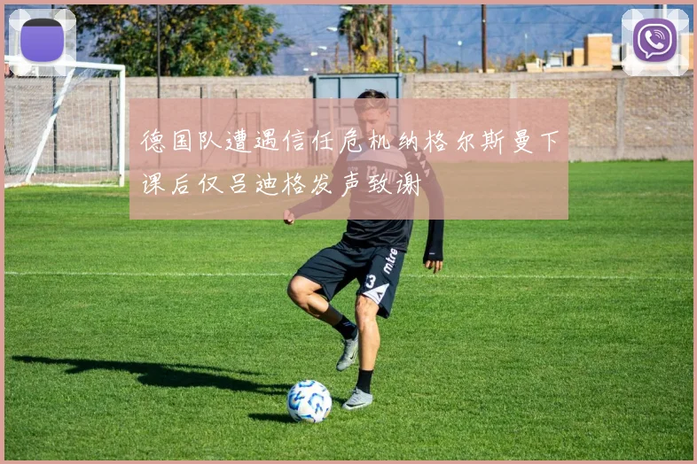 德国队遭遇信任危机纳格尔斯曼下课后仅吕迪格发声致谢