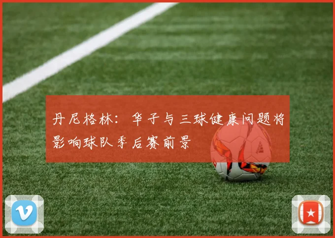 丹尼格林：华子与三球健康问题将影响球队季后赛前景
